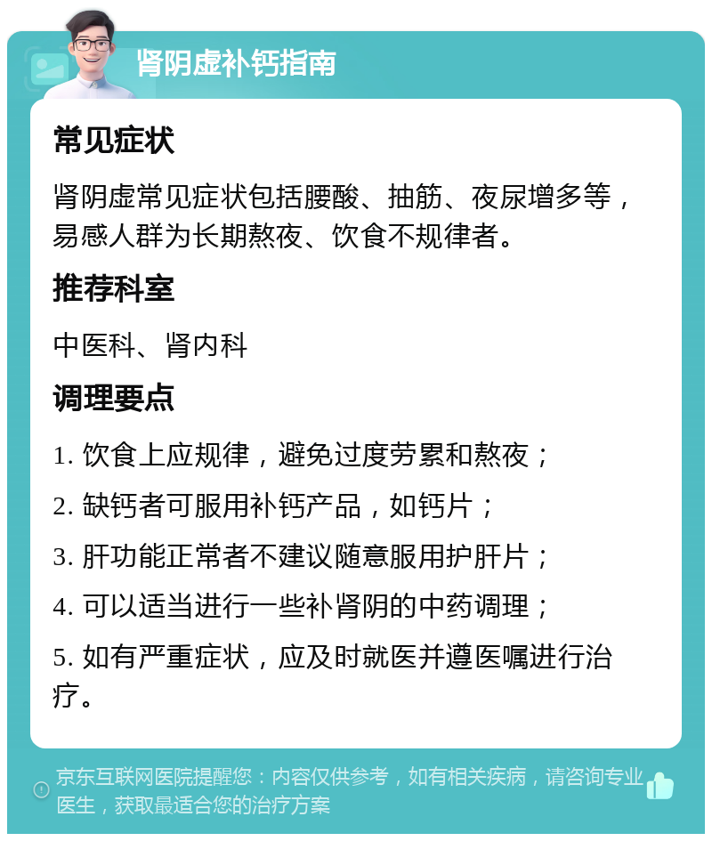 肾阴虚补钙指南 常见症状 肾阴虚常见症状包括腰酸、抽筋、夜尿增多等，易感人群为长期熬夜、饮食不规律者。 推荐科室 中医科、肾内科 调理要点 1. 饮食上应规律，避免过度劳累和熬夜； 2. 缺钙者可服用补钙产品，如钙片； 3. 肝功能正常者不建议随意服用护肝片； 4. 可以适当进行一些补肾阴的中药调理； 5. 如有严重症状，应及时就医并遵医嘱进行治疗。