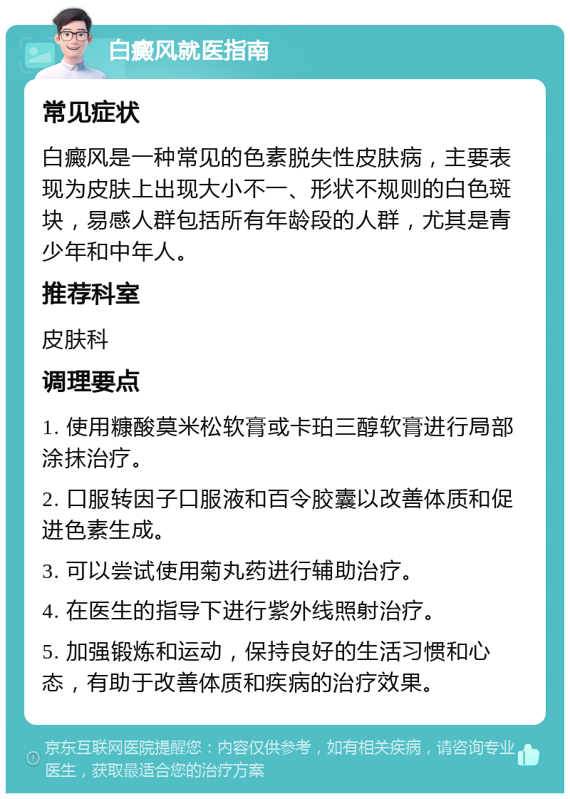 白癜风就医指南 常见症状 白癜风是一种常见的色素脱失性皮肤病，主要表现为皮肤上出现大小不一、形状不规则的白色斑块，易感人群包括所有年龄段的人群，尤其是青少年和中年人。 推荐科室 皮肤科 调理要点 1. 使用糠酸莫米松软膏或卡珀三醇软膏进行局部涂抹治疗。 2. 口服转因子口服液和百令胶囊以改善体质和促进色素生成。 3. 可以尝试使用菊丸药进行辅助治疗。 4. 在医生的指导下进行紫外线照射治疗。 5. 加强锻炼和运动，保持良好的生活习惯和心态，有助于改善体质和疾病的治疗效果。