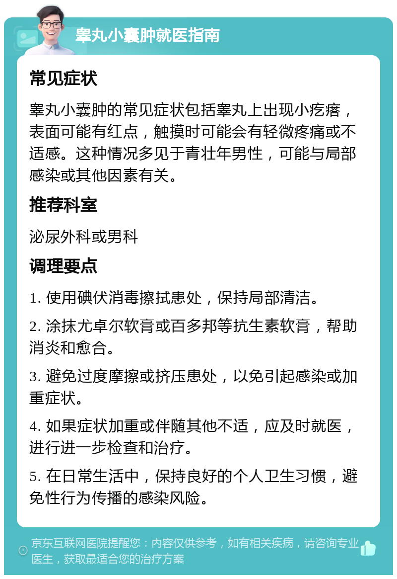 睾丸小囊肿就医指南 常见症状 睾丸小囊肿的常见症状包括睾丸上出现小疙瘩，表面可能有红点，触摸时可能会有轻微疼痛或不适感。这种情况多见于青壮年男性，可能与局部感染或其他因素有关。 推荐科室 泌尿外科或男科 调理要点 1. 使用碘伏消毒擦拭患处，保持局部清洁。 2. 涂抹尤卓尔软膏或百多邦等抗生素软膏，帮助消炎和愈合。 3. 避免过度摩擦或挤压患处，以免引起感染或加重症状。 4. 如果症状加重或伴随其他不适，应及时就医，进行进一步检查和治疗。 5. 在日常生活中，保持良好的个人卫生习惯，避免性行为传播的感染风险。