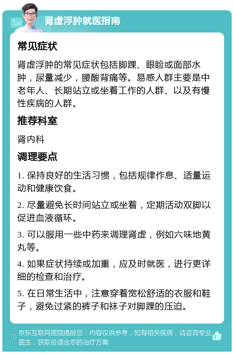 肾虚浮肿就医指南 常见症状 肾虚浮肿的常见症状包括脚踝、眼睑或面部水肿，尿量减少，腰酸背痛等。易感人群主要是中老年人、长期站立或坐着工作的人群、以及有慢性疾病的人群。 推荐科室 肾内科 调理要点 1. 保持良好的生活习惯，包括规律作息、适量运动和健康饮食。 2. 尽量避免长时间站立或坐着，定期活动双脚以促进血液循环。 3. 可以服用一些中药来调理肾虚，例如六味地黄丸等。 4. 如果症状持续或加重，应及时就医，进行更详细的检查和治疗。 5. 在日常生活中，注意穿着宽松舒适的衣服和鞋子，避免过紧的裤子和袜子对脚踝的压迫。