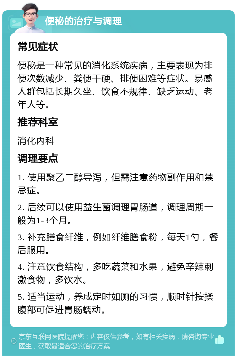 便秘的治疗与调理 常见症状 便秘是一种常见的消化系统疾病，主要表现为排便次数减少、粪便干硬、排便困难等症状。易感人群包括长期久坐、饮食不规律、缺乏运动、老年人等。 推荐科室 消化内科 调理要点 1. 使用聚乙二醇导泻，但需注意药物副作用和禁忌症。 2. 后续可以使用益生菌调理胃肠道，调理周期一般为1-3个月。 3. 补充膳食纤维，例如纤维膳食粉，每天1勺，餐后服用。 4. 注意饮食结构，多吃蔬菜和水果，避免辛辣刺激食物，多饮水。 5. 适当运动，养成定时如厕的习惯，顺时针按揉腹部可促进胃肠蠕动。