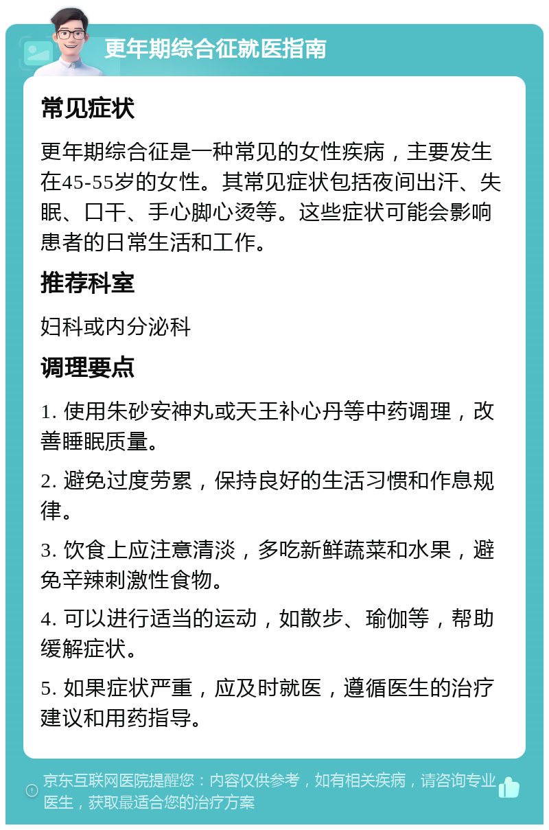 更年期综合征就医指南 常见症状 更年期综合征是一种常见的女性疾病，主要发生在45-55岁的女性。其常见症状包括夜间出汗、失眠、口干、手心脚心烫等。这些症状可能会影响患者的日常生活和工作。 推荐科室 妇科或内分泌科 调理要点 1. 使用朱砂安神丸或天王补心丹等中药调理，改善睡眠质量。 2. 避免过度劳累，保持良好的生活习惯和作息规律。 3. 饮食上应注意清淡，多吃新鲜蔬菜和水果，避免辛辣刺激性食物。 4. 可以进行适当的运动，如散步、瑜伽等，帮助缓解症状。 5. 如果症状严重，应及时就医，遵循医生的治疗建议和用药指导。