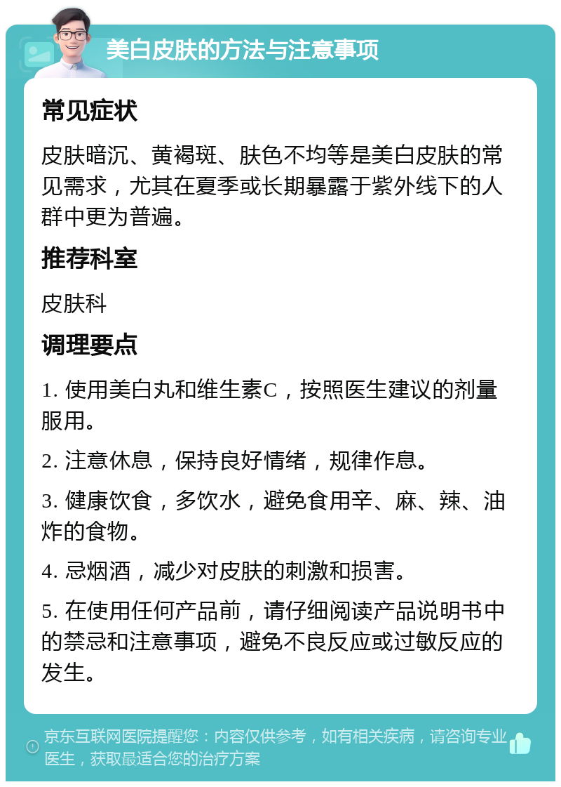 美白皮肤的方法与注意事项 常见症状 皮肤暗沉、黄褐斑、肤色不均等是美白皮肤的常见需求，尤其在夏季或长期暴露于紫外线下的人群中更为普遍。 推荐科室 皮肤科 调理要点 1. 使用美白丸和维生素C，按照医生建议的剂量服用。 2. 注意休息，保持良好情绪，规律作息。 3. 健康饮食，多饮水，避免食用辛、麻、辣、油炸的食物。 4. 忌烟酒，减少对皮肤的刺激和损害。 5. 在使用任何产品前，请仔细阅读产品说明书中的禁忌和注意事项，避免不良反应或过敏反应的发生。