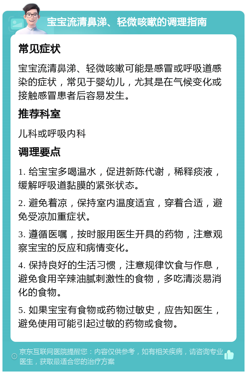 宝宝流清鼻涕、轻微咳嗽的调理指南 常见症状 宝宝流清鼻涕、轻微咳嗽可能是感冒或呼吸道感染的症状，常见于婴幼儿，尤其是在气候变化或接触感冒患者后容易发生。 推荐科室 儿科或呼吸内科 调理要点 1. 给宝宝多喝温水，促进新陈代谢，稀释痰液，缓解呼吸道黏膜的紧张状态。 2. 避免着凉，保持室内温度适宜，穿着合适，避免受凉加重症状。 3. 遵循医嘱，按时服用医生开具的药物，注意观察宝宝的反应和病情变化。 4. 保持良好的生活习惯，注意规律饮食与作息，避免食用辛辣油腻刺激性的食物，多吃清淡易消化的食物。 5. 如果宝宝有食物或药物过敏史，应告知医生，避免使用可能引起过敏的药物或食物。