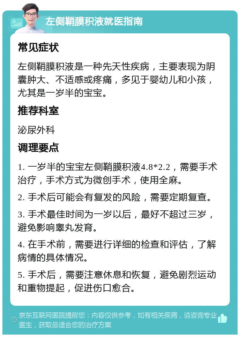 左侧鞘膜积液就医指南 常见症状 左侧鞘膜积液是一种先天性疾病，主要表现为阴囊肿大、不适感或疼痛，多见于婴幼儿和小孩，尤其是一岁半的宝宝。 推荐科室 泌尿外科 调理要点 1. 一岁半的宝宝左侧鞘膜积液4.8*2.2，需要手术治疗，手术方式为微创手术，使用全麻。 2. 手术后可能会有复发的风险，需要定期复查。 3. 手术最佳时间为一岁以后，最好不超过三岁，避免影响睾丸发育。 4. 在手术前，需要进行详细的检查和评估，了解病情的具体情况。 5. 手术后，需要注意休息和恢复，避免剧烈运动和重物提起，促进伤口愈合。