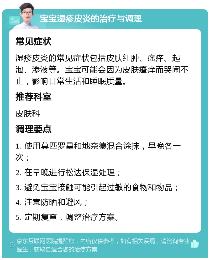 宝宝湿疹皮炎的治疗与调理 常见症状 湿疹皮炎的常见症状包括皮肤红肿、瘙痒、起泡、渗液等。宝宝可能会因为皮肤瘙痒而哭闹不止，影响日常生活和睡眠质量。 推荐科室 皮肤科 调理要点 1. 使用莫匹罗星和地奈德混合涂抹，早晚各一次； 2. 在早晚进行松达保湿处理； 3. 避免宝宝接触可能引起过敏的食物和物品； 4. 注意防晒和避风； 5. 定期复查，调整治疗方案。