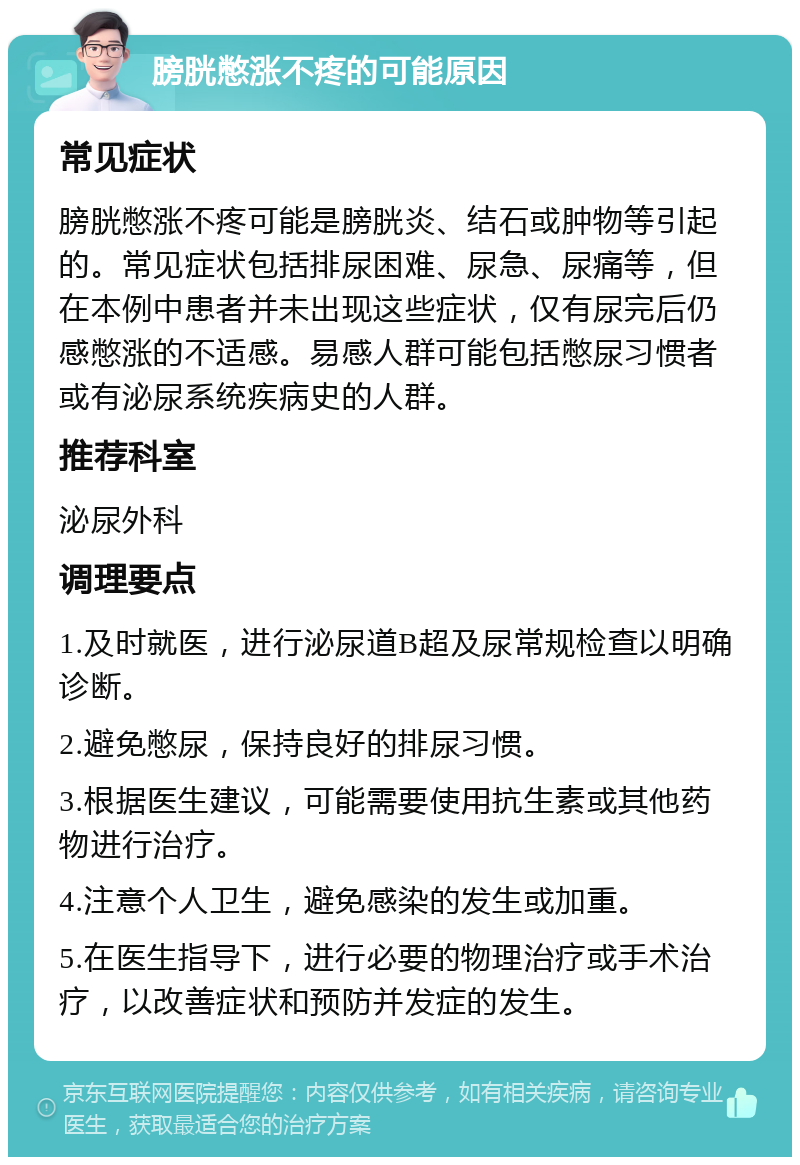 膀胱憋涨不疼的可能原因 常见症状 膀胱憋涨不疼可能是膀胱炎、结石或肿物等引起的。常见症状包括排尿困难、尿急、尿痛等，但在本例中患者并未出现这些症状，仅有尿完后仍感憋涨的不适感。易感人群可能包括憋尿习惯者或有泌尿系统疾病史的人群。 推荐科室 泌尿外科 调理要点 1.及时就医，进行泌尿道B超及尿常规检查以明确诊断。 2.避免憋尿，保持良好的排尿习惯。 3.根据医生建议，可能需要使用抗生素或其他药物进行治疗。 4.注意个人卫生，避免感染的发生或加重。 5.在医生指导下，进行必要的物理治疗或手术治疗，以改善症状和预防并发症的发生。