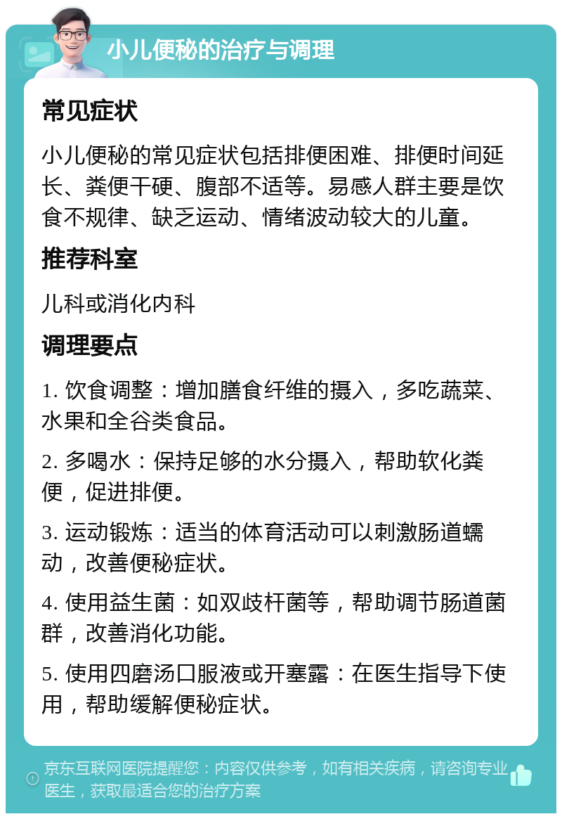 小儿便秘的治疗与调理 常见症状 小儿便秘的常见症状包括排便困难、排便时间延长、粪便干硬、腹部不适等。易感人群主要是饮食不规律、缺乏运动、情绪波动较大的儿童。 推荐科室 儿科或消化内科 调理要点 1. 饮食调整：增加膳食纤维的摄入，多吃蔬菜、水果和全谷类食品。 2. 多喝水：保持足够的水分摄入，帮助软化粪便，促进排便。 3. 运动锻炼：适当的体育活动可以刺激肠道蠕动，改善便秘症状。 4. 使用益生菌：如双歧杆菌等，帮助调节肠道菌群，改善消化功能。 5. 使用四磨汤口服液或开塞露：在医生指导下使用，帮助缓解便秘症状。