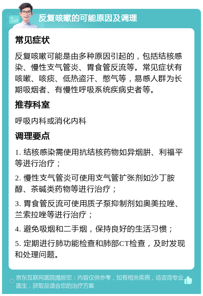 反复咳嗽的可能原因及调理 常见症状 反复咳嗽可能是由多种原因引起的，包括结核感染、慢性支气管炎、胃食管反流等。常见症状有咳嗽、咳痰、低热盗汗、憋气等，易感人群为长期吸烟者、有慢性呼吸系统疾病史者等。 推荐科室 呼吸内科或消化内科 调理要点 1. 结核感染需使用抗结核药物如异烟肼、利福平等进行治疗； 2. 慢性支气管炎可使用支气管扩张剂如沙丁胺醇、茶碱类药物等进行治疗； 3. 胃食管反流可使用质子泵抑制剂如奥美拉唑、兰索拉唑等进行治疗； 4. 避免吸烟和二手烟，保持良好的生活习惯； 5. 定期进行肺功能检查和肺部CT检查，及时发现和处理问题。