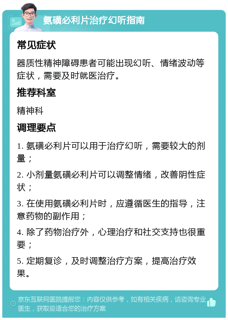 氨磺必利片治疗幻听指南 常见症状 器质性精神障碍患者可能出现幻听、情绪波动等症状，需要及时就医治疗。 推荐科室 精神科 调理要点 1. 氨磺必利片可以用于治疗幻听，需要较大的剂量； 2. 小剂量氨磺必利片可以调整情绪，改善阴性症状； 3. 在使用氨磺必利片时，应遵循医生的指导，注意药物的副作用； 4. 除了药物治疗外，心理治疗和社交支持也很重要； 5. 定期复诊，及时调整治疗方案，提高治疗效果。