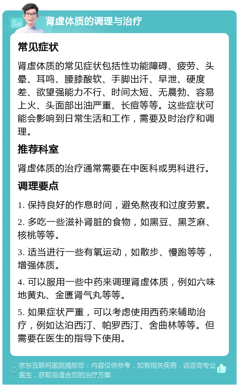 肾虚体质的调理与治疗 常见症状 肾虚体质的常见症状包括性功能障碍、疲劳、头晕、耳鸣、腰膝酸软、手脚出汗、早泄、硬度差、欲望强能力不行、时间太短、无晨勃、容易上火、头面部出油严重、长痘等等。这些症状可能会影响到日常生活和工作，需要及时治疗和调理。 推荐科室 肾虚体质的治疗通常需要在中医科或男科进行。 调理要点 1. 保持良好的作息时间，避免熬夜和过度劳累。 2. 多吃一些滋补肾脏的食物，如黑豆、黑芝麻、核桃等等。 3. 适当进行一些有氧运动，如散步、慢跑等等，增强体质。 4. 可以服用一些中药来调理肾虚体质，例如六味地黄丸、金匮肾气丸等等。 5. 如果症状严重，可以考虑使用西药来辅助治疗，例如达泊西汀、帕罗西汀、舍曲林等等。但需要在医生的指导下使用。