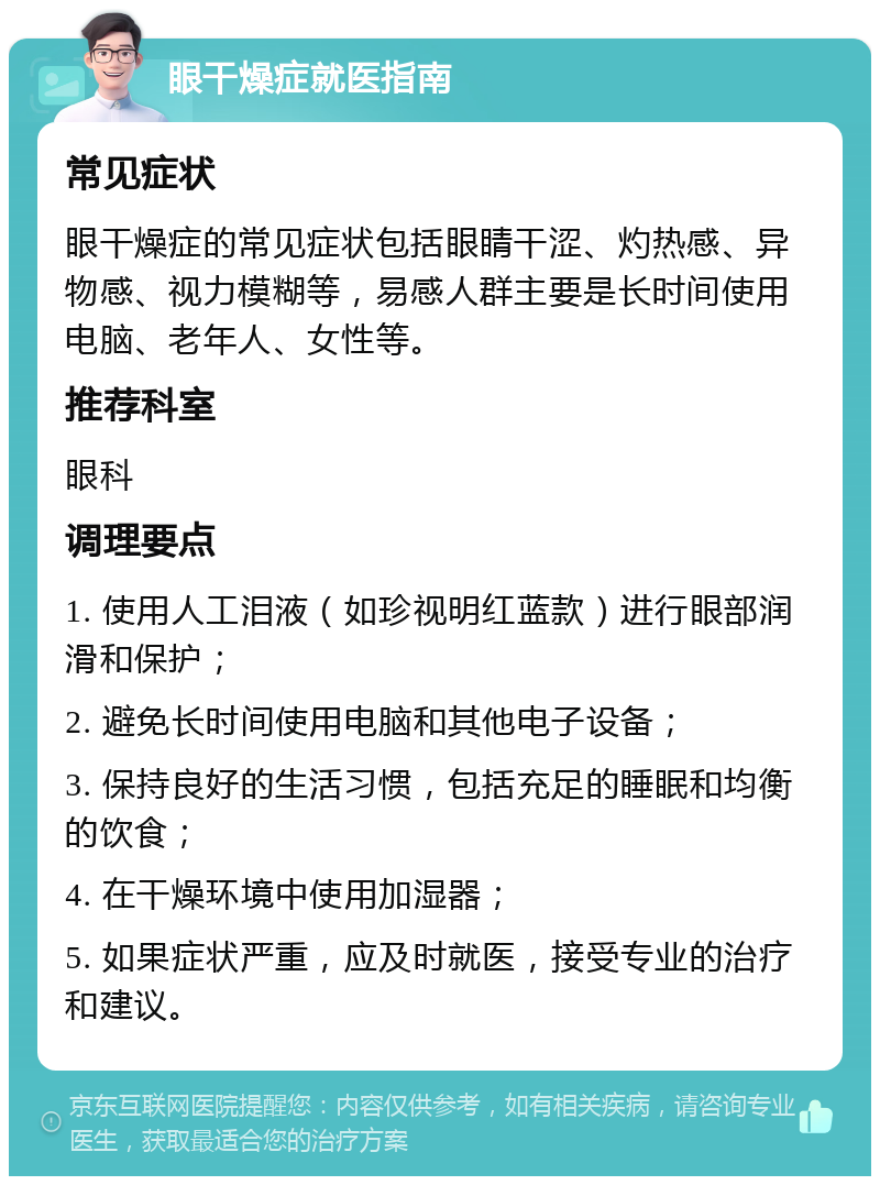 眼干燥症就医指南 常见症状 眼干燥症的常见症状包括眼睛干涩、灼热感、异物感、视力模糊等，易感人群主要是长时间使用电脑、老年人、女性等。 推荐科室 眼科 调理要点 1. 使用人工泪液（如珍视明红蓝款）进行眼部润滑和保护； 2. 避免长时间使用电脑和其他电子设备； 3. 保持良好的生活习惯，包括充足的睡眠和均衡的饮食； 4. 在干燥环境中使用加湿器； 5. 如果症状严重，应及时就医，接受专业的治疗和建议。