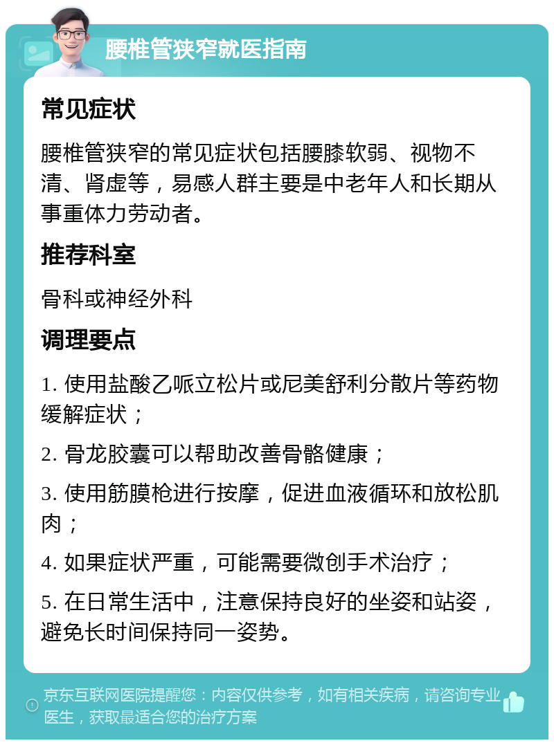 腰椎管狭窄就医指南 常见症状 腰椎管狭窄的常见症状包括腰膝软弱、视物不清、肾虚等，易感人群主要是中老年人和长期从事重体力劳动者。 推荐科室 骨科或神经外科 调理要点 1. 使用盐酸乙哌立松片或尼美舒利分散片等药物缓解症状； 2. 骨龙胶囊可以帮助改善骨骼健康； 3. 使用筋膜枪进行按摩，促进血液循环和放松肌肉； 4. 如果症状严重，可能需要微创手术治疗； 5. 在日常生活中，注意保持良好的坐姿和站姿，避免长时间保持同一姿势。