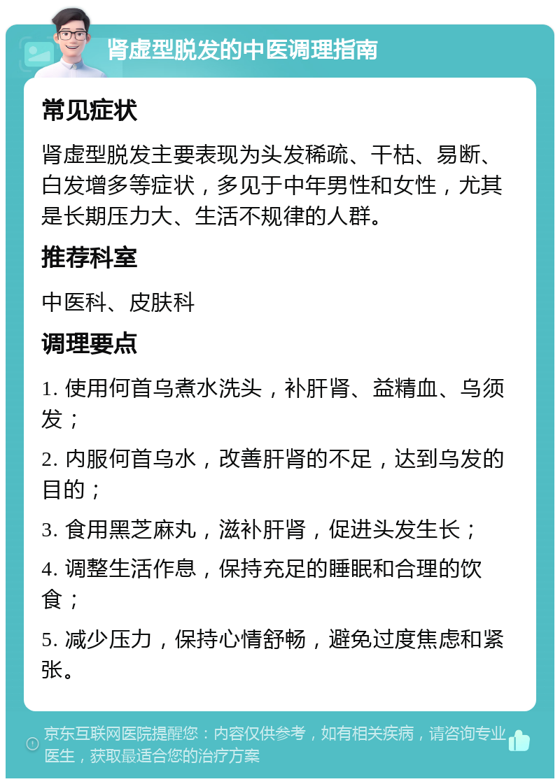 肾虚型脱发的中医调理指南 常见症状 肾虚型脱发主要表现为头发稀疏、干枯、易断、白发增多等症状，多见于中年男性和女性，尤其是长期压力大、生活不规律的人群。 推荐科室 中医科、皮肤科 调理要点 1. 使用何首乌煮水洗头，补肝肾、益精血、乌须发； 2. 内服何首乌水，改善肝肾的不足，达到乌发的目的； 3. 食用黑芝麻丸，滋补肝肾，促进头发生长； 4. 调整生活作息，保持充足的睡眠和合理的饮食； 5. 减少压力，保持心情舒畅，避免过度焦虑和紧张。