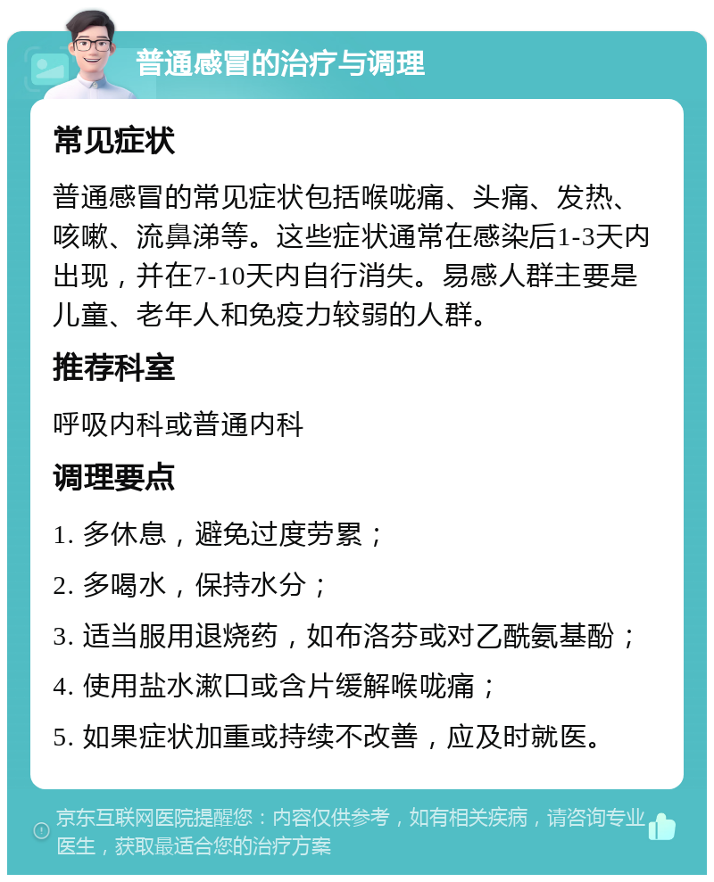 普通感冒的治疗与调理 常见症状 普通感冒的常见症状包括喉咙痛、头痛、发热、咳嗽、流鼻涕等。这些症状通常在感染后1-3天内出现，并在7-10天内自行消失。易感人群主要是儿童、老年人和免疫力较弱的人群。 推荐科室 呼吸内科或普通内科 调理要点 1. 多休息，避免过度劳累； 2. 多喝水，保持水分； 3. 适当服用退烧药，如布洛芬或对乙酰氨基酚； 4. 使用盐水漱口或含片缓解喉咙痛； 5. 如果症状加重或持续不改善，应及时就医。