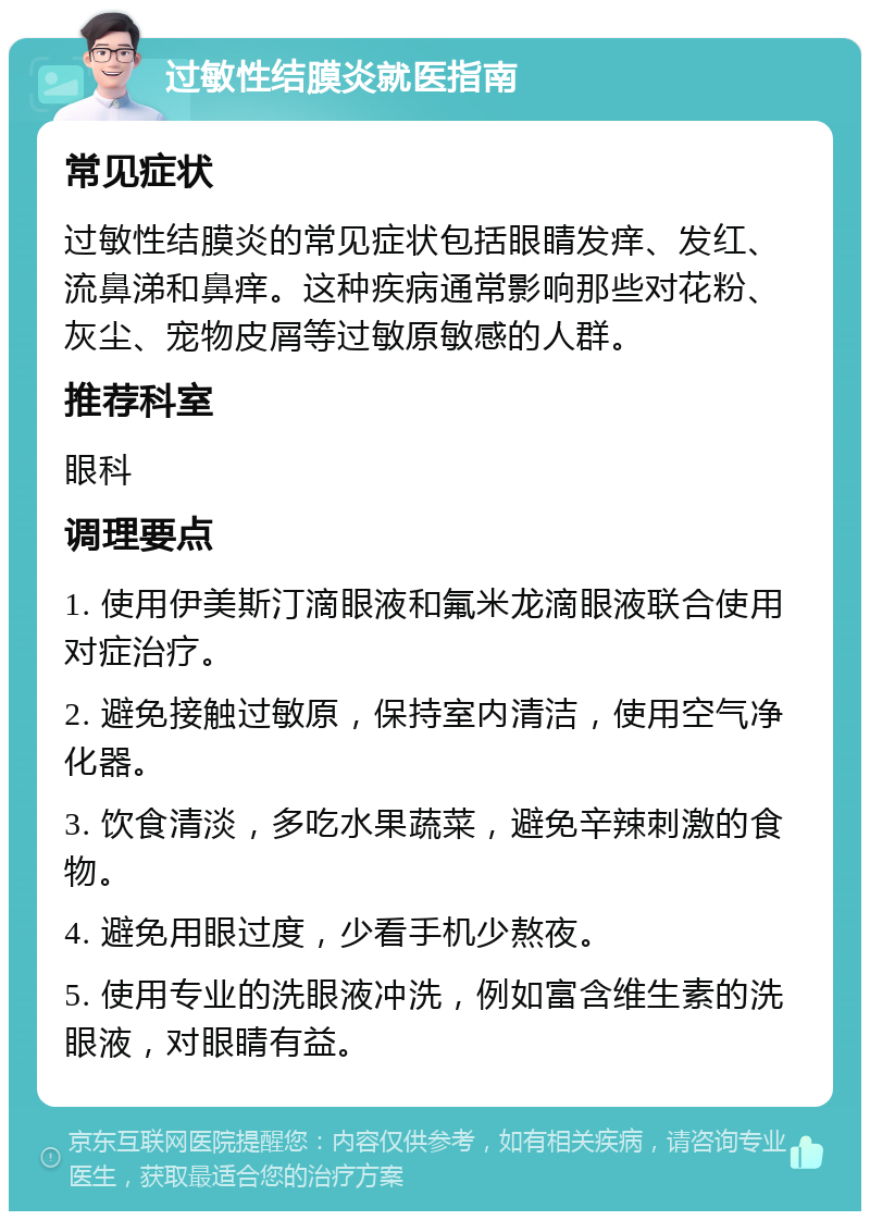 过敏性结膜炎就医指南 常见症状 过敏性结膜炎的常见症状包括眼睛发痒、发红、流鼻涕和鼻痒。这种疾病通常影响那些对花粉、灰尘、宠物皮屑等过敏原敏感的人群。 推荐科室 眼科 调理要点 1. 使用伊美斯汀滴眼液和氟米龙滴眼液联合使用对症治疗。 2. 避免接触过敏原，保持室内清洁，使用空气净化器。 3. 饮食清淡，多吃水果蔬菜，避免辛辣刺激的食物。 4. 避免用眼过度，少看手机少熬夜。 5. 使用专业的洗眼液冲洗，例如富含维生素的洗眼液，对眼睛有益。