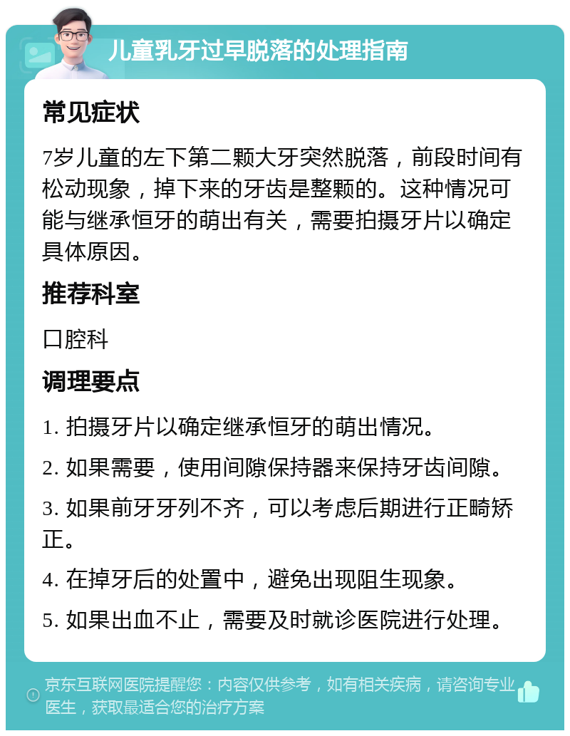 儿童乳牙过早脱落的处理指南 常见症状 7岁儿童的左下第二颗大牙突然脱落，前段时间有松动现象，掉下来的牙齿是整颗的。这种情况可能与继承恒牙的萌出有关，需要拍摄牙片以确定具体原因。 推荐科室 口腔科 调理要点 1. 拍摄牙片以确定继承恒牙的萌出情况。 2. 如果需要，使用间隙保持器来保持牙齿间隙。 3. 如果前牙牙列不齐，可以考虑后期进行正畸矫正。 4. 在掉牙后的处置中，避免出现阻生现象。 5. 如果出血不止，需要及时就诊医院进行处理。