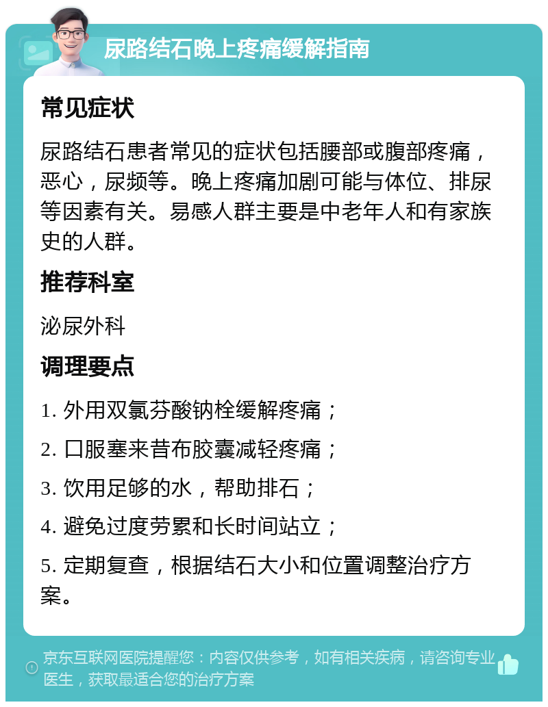 尿路结石晚上疼痛缓解指南 常见症状 尿路结石患者常见的症状包括腰部或腹部疼痛，恶心，尿频等。晚上疼痛加剧可能与体位、排尿等因素有关。易感人群主要是中老年人和有家族史的人群。 推荐科室 泌尿外科 调理要点 1. 外用双氯芬酸钠栓缓解疼痛； 2. 口服塞来昔布胶囊减轻疼痛； 3. 饮用足够的水，帮助排石； 4. 避免过度劳累和长时间站立； 5. 定期复查，根据结石大小和位置调整治疗方案。