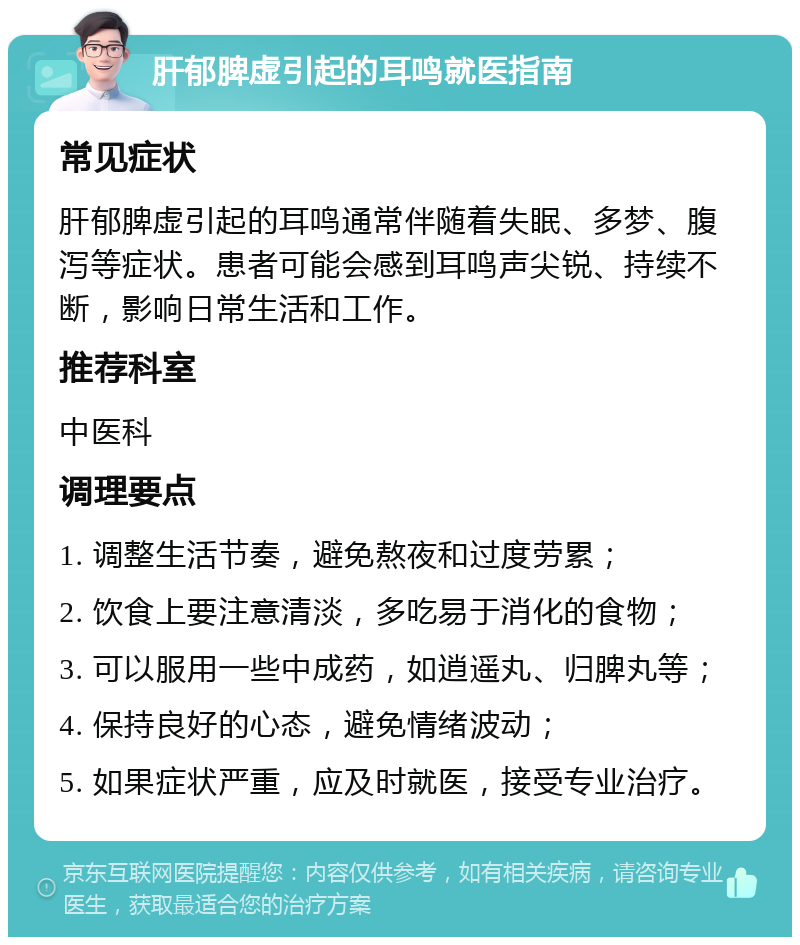 肝郁脾虚引起的耳鸣就医指南 常见症状 肝郁脾虚引起的耳鸣通常伴随着失眠、多梦、腹泻等症状。患者可能会感到耳鸣声尖锐、持续不断，影响日常生活和工作。 推荐科室 中医科 调理要点 1. 调整生活节奏，避免熬夜和过度劳累； 2. 饮食上要注意清淡，多吃易于消化的食物； 3. 可以服用一些中成药，如逍遥丸、归脾丸等； 4. 保持良好的心态，避免情绪波动； 5. 如果症状严重，应及时就医，接受专业治疗。