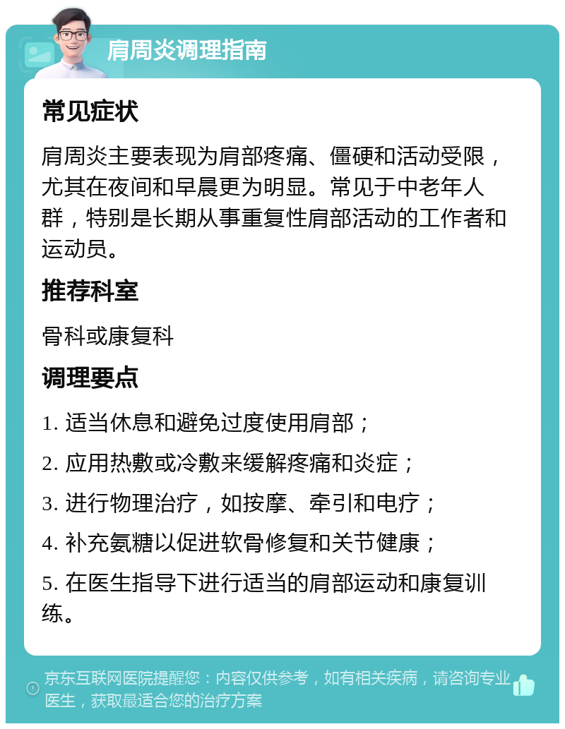 肩周炎调理指南 常见症状 肩周炎主要表现为肩部疼痛、僵硬和活动受限，尤其在夜间和早晨更为明显。常见于中老年人群，特别是长期从事重复性肩部活动的工作者和运动员。 推荐科室 骨科或康复科 调理要点 1. 适当休息和避免过度使用肩部； 2. 应用热敷或冷敷来缓解疼痛和炎症； 3. 进行物理治疗，如按摩、牵引和电疗； 4. 补充氨糖以促进软骨修复和关节健康； 5. 在医生指导下进行适当的肩部运动和康复训练。