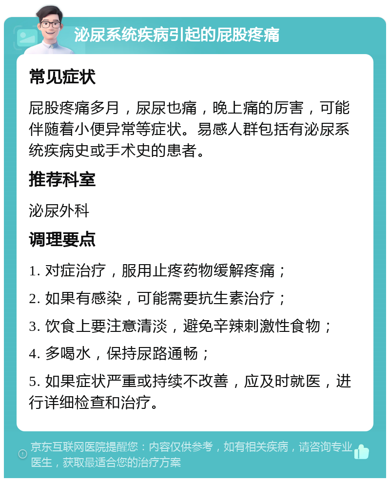 泌尿系统疾病引起的屁股疼痛 常见症状 屁股疼痛多月，尿尿也痛，晚上痛的厉害，可能伴随着小便异常等症状。易感人群包括有泌尿系统疾病史或手术史的患者。 推荐科室 泌尿外科 调理要点 1. 对症治疗，服用止疼药物缓解疼痛； 2. 如果有感染，可能需要抗生素治疗； 3. 饮食上要注意清淡，避免辛辣刺激性食物； 4. 多喝水，保持尿路通畅； 5. 如果症状严重或持续不改善，应及时就医，进行详细检查和治疗。