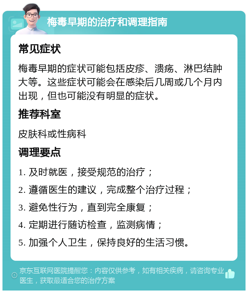 梅毒早期的治疗和调理指南 常见症状 梅毒早期的症状可能包括皮疹、溃疡、淋巴结肿大等。这些症状可能会在感染后几周或几个月内出现，但也可能没有明显的症状。 推荐科室 皮肤科或性病科 调理要点 1. 及时就医，接受规范的治疗； 2. 遵循医生的建议，完成整个治疗过程； 3. 避免性行为，直到完全康复； 4. 定期进行随访检查，监测病情； 5. 加强个人卫生，保持良好的生活习惯。