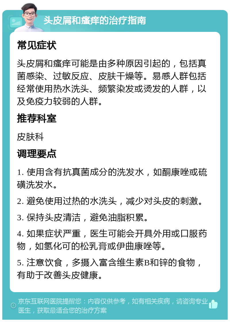 头皮屑和瘙痒的治疗指南 常见症状 头皮屑和瘙痒可能是由多种原因引起的，包括真菌感染、过敏反应、皮肤干燥等。易感人群包括经常使用热水洗头、频繁染发或烫发的人群，以及免疫力较弱的人群。 推荐科室 皮肤科 调理要点 1. 使用含有抗真菌成分的洗发水，如酮康唑或硫磺洗发水。 2. 避免使用过热的水洗头，减少对头皮的刺激。 3. 保持头皮清洁，避免油脂积累。 4. 如果症状严重，医生可能会开具外用或口服药物，如氢化可的松乳膏或伊曲康唑等。 5. 注意饮食，多摄入富含维生素B和锌的食物，有助于改善头皮健康。