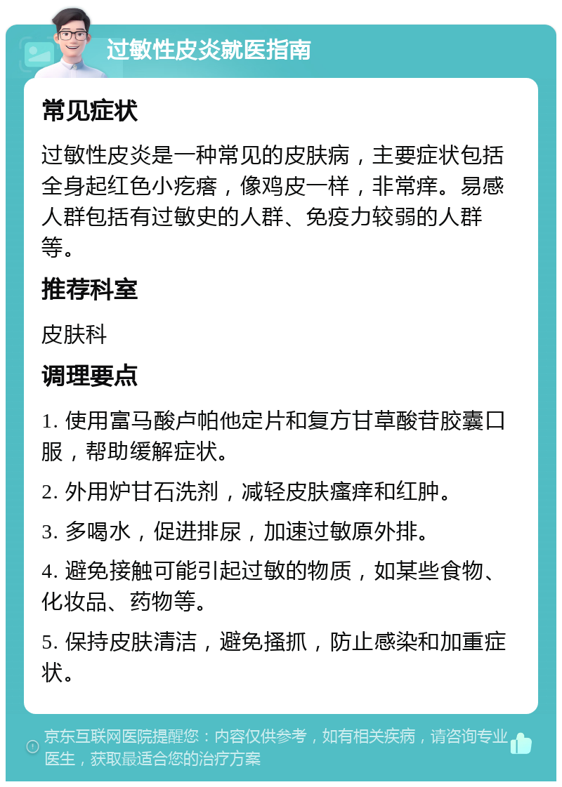 过敏性皮炎就医指南 常见症状 过敏性皮炎是一种常见的皮肤病，主要症状包括全身起红色小疙瘩，像鸡皮一样，非常痒。易感人群包括有过敏史的人群、免疫力较弱的人群等。 推荐科室 皮肤科 调理要点 1. 使用富马酸卢帕他定片和复方甘草酸苷胶囊口服，帮助缓解症状。 2. 外用炉甘石洗剂，减轻皮肤瘙痒和红肿。 3. 多喝水，促进排尿，加速过敏原外排。 4. 避免接触可能引起过敏的物质，如某些食物、化妆品、药物等。 5. 保持皮肤清洁，避免搔抓，防止感染和加重症状。