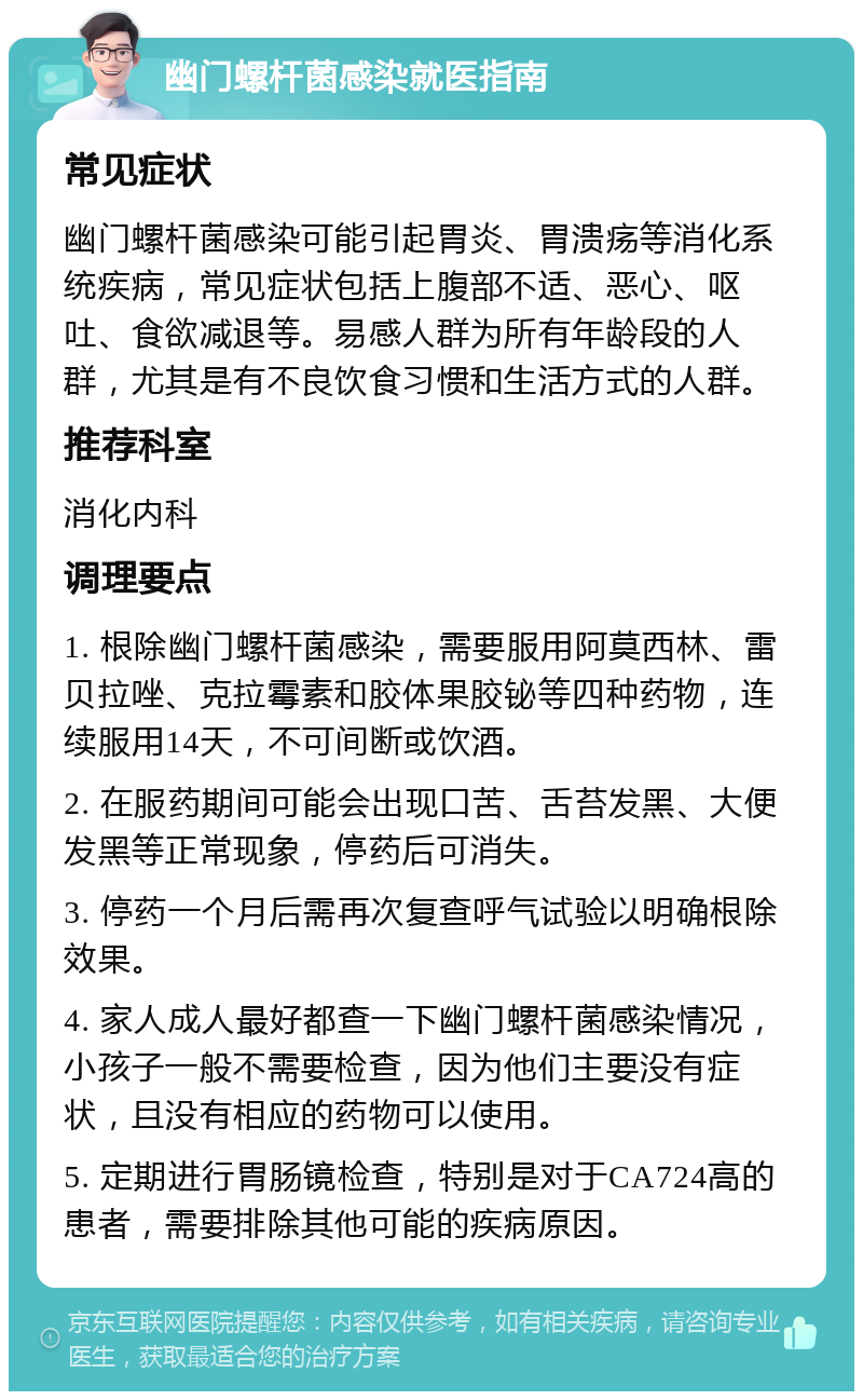 幽门螺杆菌感染就医指南 常见症状 幽门螺杆菌感染可能引起胃炎、胃溃疡等消化系统疾病，常见症状包括上腹部不适、恶心、呕吐、食欲减退等。易感人群为所有年龄段的人群，尤其是有不良饮食习惯和生活方式的人群。 推荐科室 消化内科 调理要点 1. 根除幽门螺杆菌感染，需要服用阿莫西林、雷贝拉唑、克拉霉素和胶体果胶铋等四种药物，连续服用14天，不可间断或饮酒。 2. 在服药期间可能会出现口苦、舌苔发黑、大便发黑等正常现象，停药后可消失。 3. 停药一个月后需再次复查呼气试验以明确根除效果。 4. 家人成人最好都查一下幽门螺杆菌感染情况，小孩子一般不需要检查，因为他们主要没有症状，且没有相应的药物可以使用。 5. 定期进行胃肠镜检查，特别是对于CA724高的患者，需要排除其他可能的疾病原因。