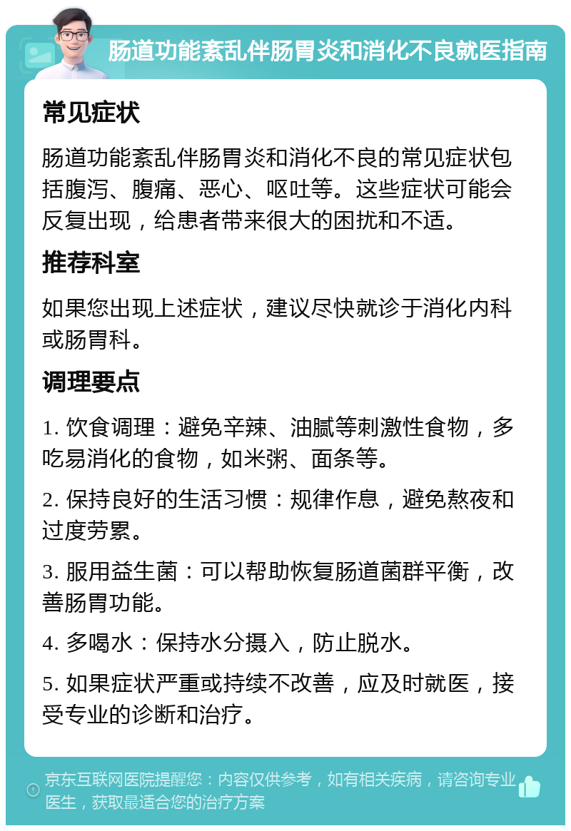 肠道功能紊乱伴肠胃炎和消化不良就医指南 常见症状 肠道功能紊乱伴肠胃炎和消化不良的常见症状包括腹泻、腹痛、恶心、呕吐等。这些症状可能会反复出现，给患者带来很大的困扰和不适。 推荐科室 如果您出现上述症状，建议尽快就诊于消化内科或肠胃科。 调理要点 1. 饮食调理：避免辛辣、油腻等刺激性食物，多吃易消化的食物，如米粥、面条等。 2. 保持良好的生活习惯：规律作息，避免熬夜和过度劳累。 3. 服用益生菌：可以帮助恢复肠道菌群平衡，改善肠胃功能。 4. 多喝水：保持水分摄入，防止脱水。 5. 如果症状严重或持续不改善，应及时就医，接受专业的诊断和治疗。