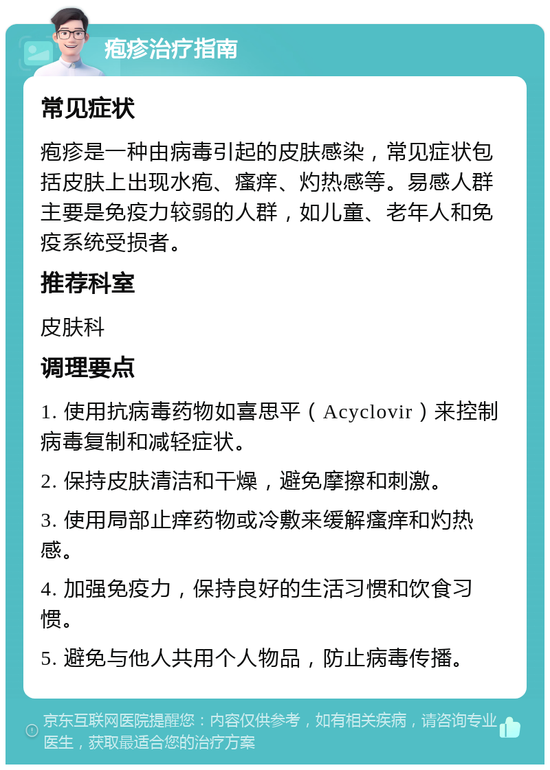 疱疹治疗指南 常见症状 疱疹是一种由病毒引起的皮肤感染，常见症状包括皮肤上出现水疱、瘙痒、灼热感等。易感人群主要是免疫力较弱的人群，如儿童、老年人和免疫系统受损者。 推荐科室 皮肤科 调理要点 1. 使用抗病毒药物如喜思平（Acyclovir）来控制病毒复制和减轻症状。 2. 保持皮肤清洁和干燥，避免摩擦和刺激。 3. 使用局部止痒药物或冷敷来缓解瘙痒和灼热感。 4. 加强免疫力，保持良好的生活习惯和饮食习惯。 5. 避免与他人共用个人物品，防止病毒传播。