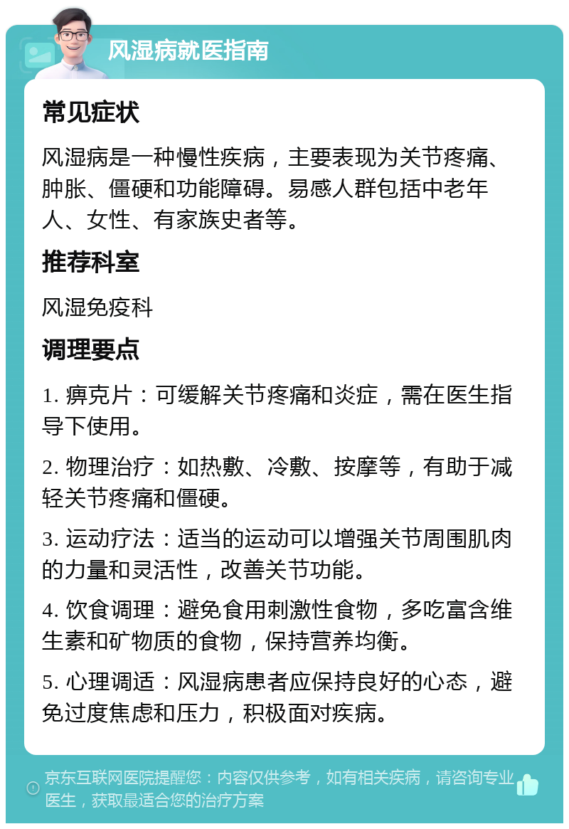 风湿病就医指南 常见症状 风湿病是一种慢性疾病，主要表现为关节疼痛、肿胀、僵硬和功能障碍。易感人群包括中老年人、女性、有家族史者等。 推荐科室 风湿免疫科 调理要点 1. 痹克片：可缓解关节疼痛和炎症，需在医生指导下使用。 2. 物理治疗：如热敷、冷敷、按摩等，有助于减轻关节疼痛和僵硬。 3. 运动疗法：适当的运动可以增强关节周围肌肉的力量和灵活性，改善关节功能。 4. 饮食调理：避免食用刺激性食物，多吃富含维生素和矿物质的食物，保持营养均衡。 5. 心理调适：风湿病患者应保持良好的心态，避免过度焦虑和压力，积极面对疾病。