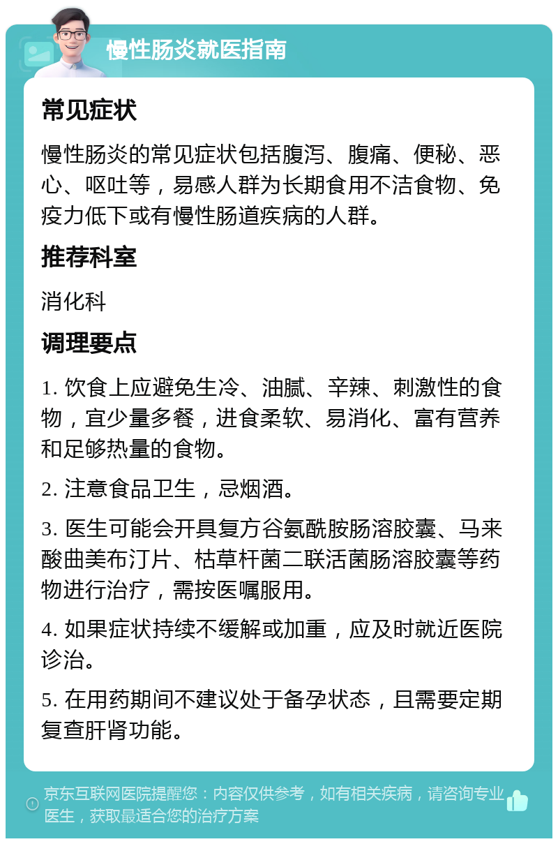 慢性肠炎就医指南 常见症状 慢性肠炎的常见症状包括腹泻、腹痛、便秘、恶心、呕吐等，易感人群为长期食用不洁食物、免疫力低下或有慢性肠道疾病的人群。 推荐科室 消化科 调理要点 1. 饮食上应避免生冷、油腻、辛辣、刺激性的食物，宜少量多餐，进食柔软、易消化、富有营养和足够热量的食物。 2. 注意食品卫生，忌烟酒。 3. 医生可能会开具复方谷氨酰胺肠溶胶囊、马来酸曲美布汀片、枯草杆菌二联活菌肠溶胶囊等药物进行治疗，需按医嘱服用。 4. 如果症状持续不缓解或加重，应及时就近医院诊治。 5. 在用药期间不建议处于备孕状态，且需要定期复查肝肾功能。