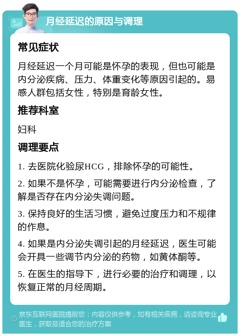 月经延迟的原因与调理 常见症状 月经延迟一个月可能是怀孕的表现，但也可能是内分泌疾病、压力、体重变化等原因引起的。易感人群包括女性，特别是育龄女性。 推荐科室 妇科 调理要点 1. 去医院化验尿HCG，排除怀孕的可能性。 2. 如果不是怀孕，可能需要进行内分泌检查，了解是否存在内分泌失调问题。 3. 保持良好的生活习惯，避免过度压力和不规律的作息。 4. 如果是内分泌失调引起的月经延迟，医生可能会开具一些调节内分泌的药物，如黄体酮等。 5. 在医生的指导下，进行必要的治疗和调理，以恢复正常的月经周期。