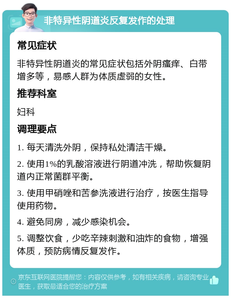 非特异性阴道炎反复发作的处理 常见症状 非特异性阴道炎的常见症状包括外阴瘙痒、白带增多等，易感人群为体质虚弱的女性。 推荐科室 妇科 调理要点 1. 每天清洗外阴，保持私处清洁干燥。 2. 使用1%的乳酸溶液进行阴道冲洗，帮助恢复阴道内正常菌群平衡。 3. 使用甲硝唑和苦参洗液进行治疗，按医生指导使用药物。 4. 避免同房，减少感染机会。 5. 调整饮食，少吃辛辣刺激和油炸的食物，增强体质，预防病情反复发作。