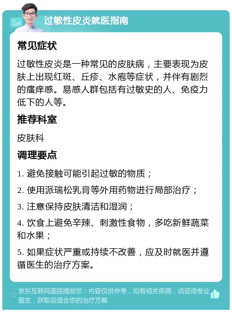 过敏性皮炎就医指南 常见症状 过敏性皮炎是一种常见的皮肤病，主要表现为皮肤上出现红斑、丘疹、水疱等症状，并伴有剧烈的瘙痒感。易感人群包括有过敏史的人、免疫力低下的人等。 推荐科室 皮肤科 调理要点 1. 避免接触可能引起过敏的物质； 2. 使用派瑞松乳膏等外用药物进行局部治疗； 3. 注意保持皮肤清洁和湿润； 4. 饮食上避免辛辣、刺激性食物，多吃新鲜蔬菜和水果； 5. 如果症状严重或持续不改善，应及时就医并遵循医生的治疗方案。