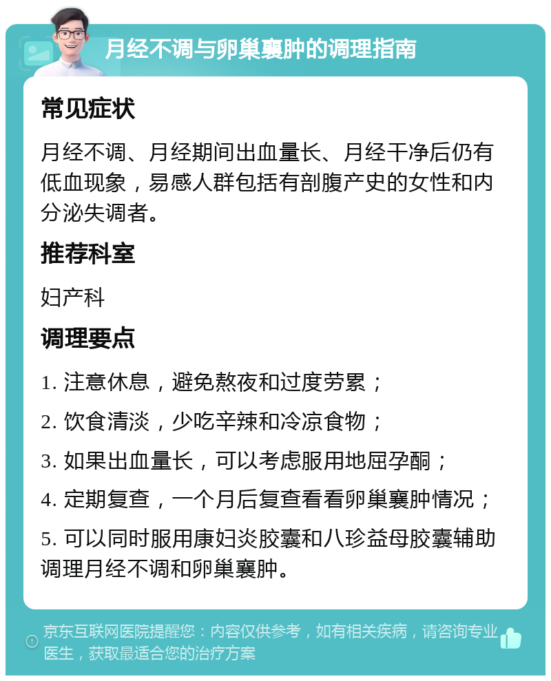 月经不调与卵巢襄肿的调理指南 常见症状 月经不调、月经期间出血量长、月经干净后仍有低血现象，易感人群包括有剖腹产史的女性和内分泌失调者。 推荐科室 妇产科 调理要点 1. 注意休息，避免熬夜和过度劳累； 2. 饮食清淡，少吃辛辣和冷凉食物； 3. 如果出血量长，可以考虑服用地屈孕酮； 4. 定期复查，一个月后复查看看卵巢襄肿情况； 5. 可以同时服用康妇炎胶囊和八珍益母胶囊辅助调理月经不调和卵巢襄肿。