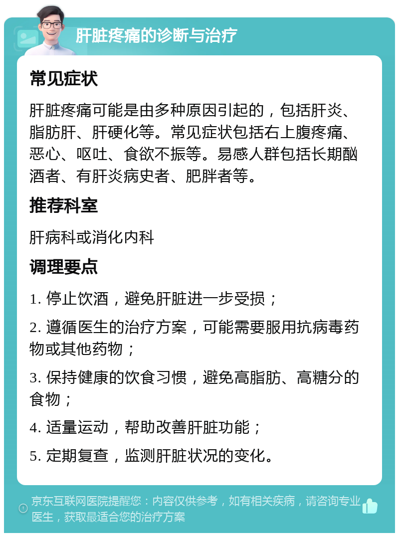 肝脏疼痛的诊断与治疗 常见症状 肝脏疼痛可能是由多种原因引起的，包括肝炎、脂肪肝、肝硬化等。常见症状包括右上腹疼痛、恶心、呕吐、食欲不振等。易感人群包括长期酗酒者、有肝炎病史者、肥胖者等。 推荐科室 肝病科或消化内科 调理要点 1. 停止饮酒，避免肝脏进一步受损； 2. 遵循医生的治疗方案，可能需要服用抗病毒药物或其他药物； 3. 保持健康的饮食习惯，避免高脂肪、高糖分的食物； 4. 适量运动，帮助改善肝脏功能； 5. 定期复查，监测肝脏状况的变化。