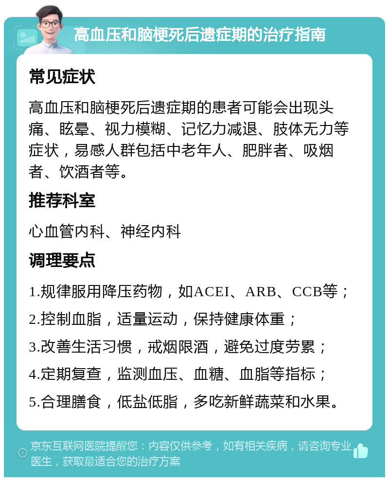 高血压和脑梗死后遗症期的治疗指南 常见症状 高血压和脑梗死后遗症期的患者可能会出现头痛、眩晕、视力模糊、记忆力减退、肢体无力等症状，易感人群包括中老年人、肥胖者、吸烟者、饮酒者等。 推荐科室 心血管内科、神经内科 调理要点 1.规律服用降压药物，如ACEI、ARB、CCB等； 2.控制血脂，适量运动，保持健康体重； 3.改善生活习惯，戒烟限酒，避免过度劳累； 4.定期复查，监测血压、血糖、血脂等指标； 5.合理膳食，低盐低脂，多吃新鲜蔬菜和水果。