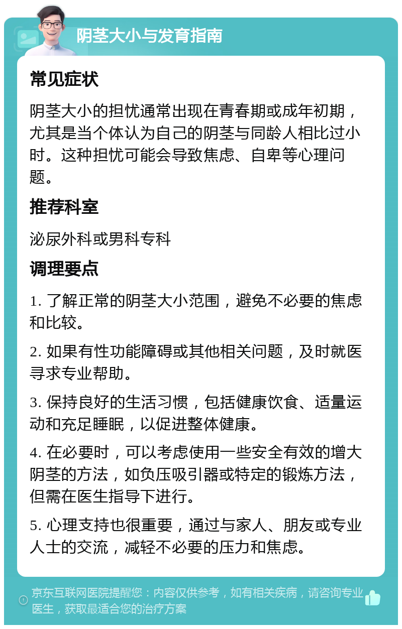 阴茎大小与发育指南 常见症状 阴茎大小的担忧通常出现在青春期或成年初期，尤其是当个体认为自己的阴茎与同龄人相比过小时。这种担忧可能会导致焦虑、自卑等心理问题。 推荐科室 泌尿外科或男科专科 调理要点 1. 了解正常的阴茎大小范围，避免不必要的焦虑和比较。 2. 如果有性功能障碍或其他相关问题，及时就医寻求专业帮助。 3. 保持良好的生活习惯，包括健康饮食、适量运动和充足睡眠，以促进整体健康。 4. 在必要时，可以考虑使用一些安全有效的增大阴茎的方法，如负压吸引器或特定的锻炼方法，但需在医生指导下进行。 5. 心理支持也很重要，通过与家人、朋友或专业人士的交流，减轻不必要的压力和焦虑。