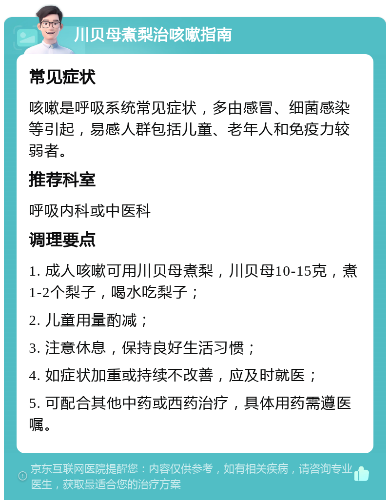 川贝母煮梨治咳嗽指南 常见症状 咳嗽是呼吸系统常见症状，多由感冒、细菌感染等引起，易感人群包括儿童、老年人和免疫力较弱者。 推荐科室 呼吸内科或中医科 调理要点 1. 成人咳嗽可用川贝母煮梨，川贝母10-15克，煮1-2个梨子，喝水吃梨子； 2. 儿童用量酌减； 3. 注意休息，保持良好生活习惯； 4. 如症状加重或持续不改善，应及时就医； 5. 可配合其他中药或西药治疗，具体用药需遵医嘱。