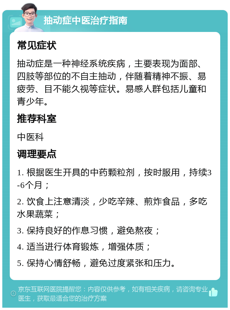 抽动症中医治疗指南 常见症状 抽动症是一种神经系统疾病，主要表现为面部、四肢等部位的不自主抽动，伴随着精神不振、易疲劳、目不能久视等症状。易感人群包括儿童和青少年。 推荐科室 中医科 调理要点 1. 根据医生开具的中药颗粒剂，按时服用，持续3-6个月； 2. 饮食上注意清淡，少吃辛辣、煎炸食品，多吃水果蔬菜； 3. 保持良好的作息习惯，避免熬夜； 4. 适当进行体育锻炼，增强体质； 5. 保持心情舒畅，避免过度紧张和压力。