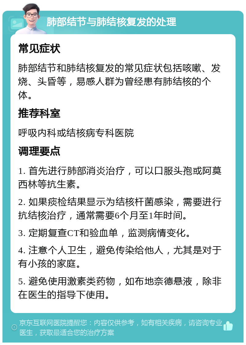 肺部结节与肺结核复发的处理 常见症状 肺部结节和肺结核复发的常见症状包括咳嗽、发烧、头昏等，易感人群为曾经患有肺结核的个体。 推荐科室 呼吸内科或结核病专科医院 调理要点 1. 首先进行肺部消炎治疗，可以口服头孢或阿莫西林等抗生素。 2. 如果痰检结果显示为结核杆菌感染，需要进行抗结核治疗，通常需要6个月至1年时间。 3. 定期复查CT和验血单，监测病情变化。 4. 注意个人卫生，避免传染给他人，尤其是对于有小孩的家庭。 5. 避免使用激素类药物，如布地奈德悬液，除非在医生的指导下使用。