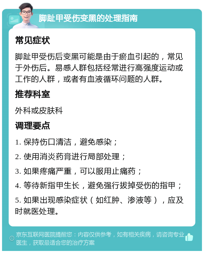 脚趾甲受伤变黑的处理指南 常见症状 脚趾甲受伤后变黑可能是由于瘀血引起的，常见于外伤后。易感人群包括经常进行高强度运动或工作的人群，或者有血液循环问题的人群。 推荐科室 外科或皮肤科 调理要点 1. 保持伤口清洁，避免感染； 2. 使用消炎药膏进行局部处理； 3. 如果疼痛严重，可以服用止痛药； 4. 等待新指甲生长，避免强行拔掉受伤的指甲； 5. 如果出现感染症状（如红肿、渗液等），应及时就医处理。