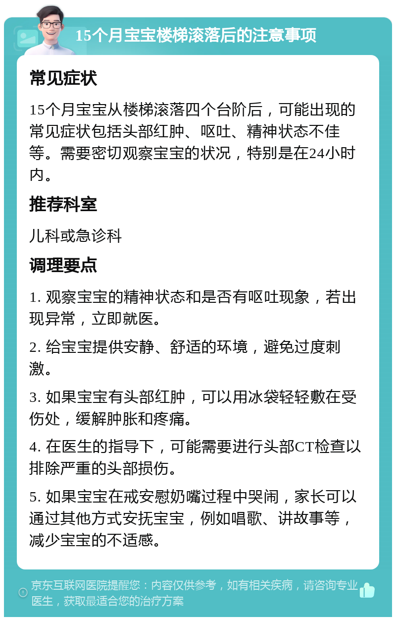 15个月宝宝楼梯滚落后的注意事项 常见症状 15个月宝宝从楼梯滚落四个台阶后，可能出现的常见症状包括头部红肿、呕吐、精神状态不佳等。需要密切观察宝宝的状况，特别是在24小时内。 推荐科室 儿科或急诊科 调理要点 1. 观察宝宝的精神状态和是否有呕吐现象，若出现异常，立即就医。 2. 给宝宝提供安静、舒适的环境，避免过度刺激。 3. 如果宝宝有头部红肿，可以用冰袋轻轻敷在受伤处，缓解肿胀和疼痛。 4. 在医生的指导下，可能需要进行头部CT检查以排除严重的头部损伤。 5. 如果宝宝在戒安慰奶嘴过程中哭闹，家长可以通过其他方式安抚宝宝，例如唱歌、讲故事等，减少宝宝的不适感。