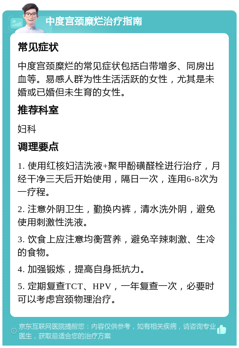 中度宫颈糜烂治疗指南 常见症状 中度宫颈糜烂的常见症状包括白带增多、同房出血等。易感人群为性生活活跃的女性，尤其是未婚或已婚但未生育的女性。 推荐科室 妇科 调理要点 1. 使用红核妇洁洗液+聚甲酚磺醛栓进行治疗，月经干净三天后开始使用，隔日一次，连用6-8次为一疗程。 2. 注意外阴卫生，勤换内裤，清水洗外阴，避免使用刺激性洗液。 3. 饮食上应注意均衡营养，避免辛辣刺激、生冷的食物。 4. 加强锻炼，提高自身抵抗力。 5. 定期复查TCT、HPV，一年复查一次，必要时可以考虑宫颈物理治疗。