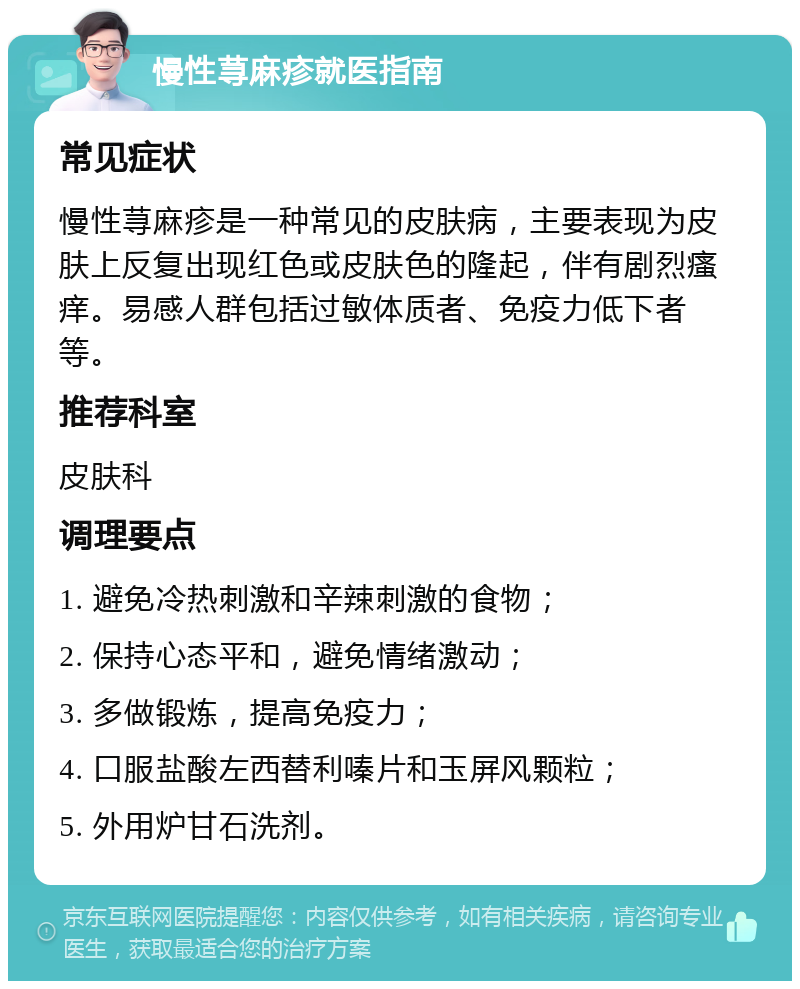 慢性荨麻疹就医指南 常见症状 慢性荨麻疹是一种常见的皮肤病，主要表现为皮肤上反复出现红色或皮肤色的隆起，伴有剧烈瘙痒。易感人群包括过敏体质者、免疫力低下者等。 推荐科室 皮肤科 调理要点 1. 避免冷热刺激和辛辣刺激的食物； 2. 保持心态平和，避免情绪激动； 3. 多做锻炼，提高免疫力； 4. 口服盐酸左西替利嗪片和玉屏风颗粒； 5. 外用炉甘石洗剂。