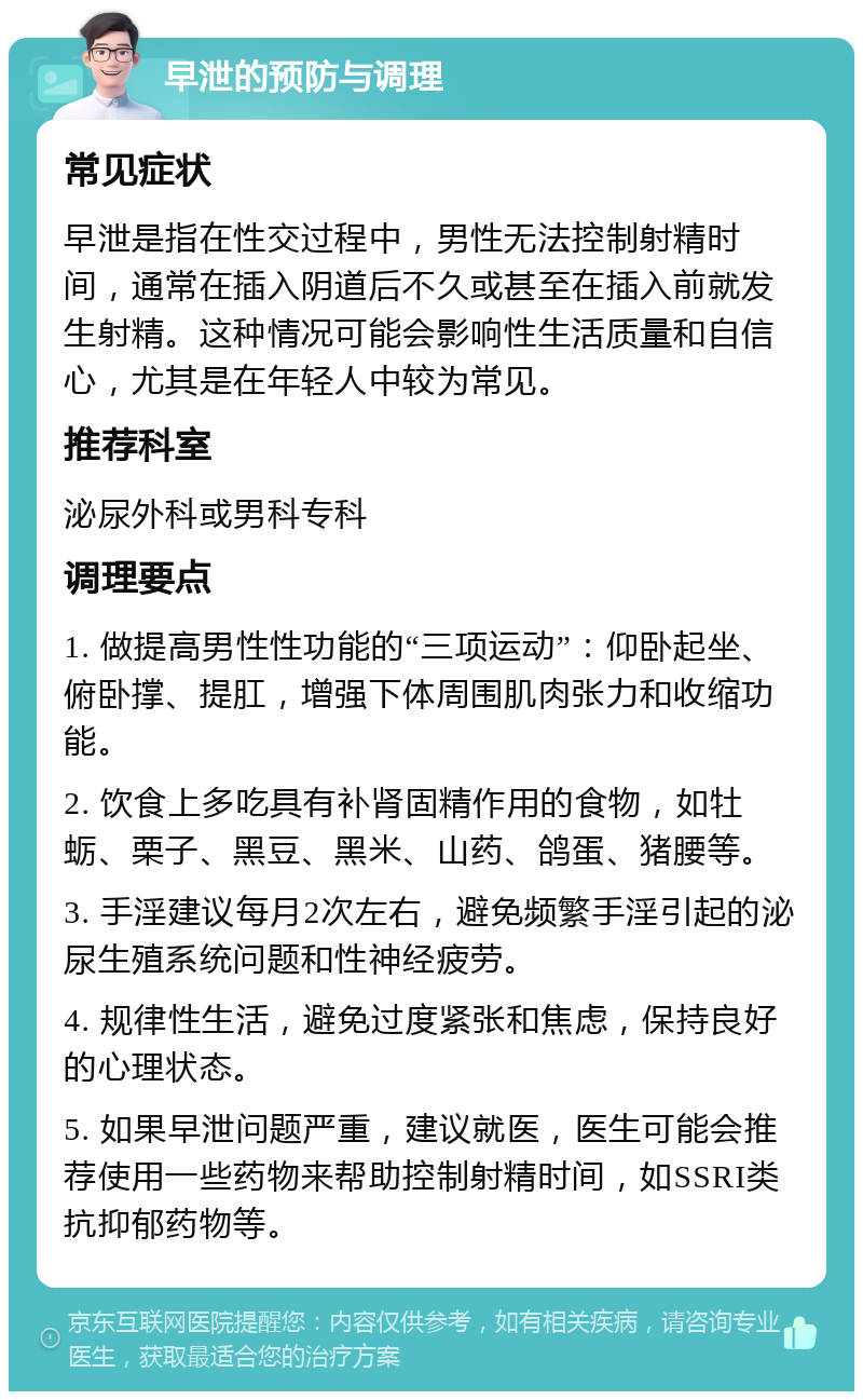 早泄的预防与调理 常见症状 早泄是指在性交过程中，男性无法控制射精时间，通常在插入阴道后不久或甚至在插入前就发生射精。这种情况可能会影响性生活质量和自信心，尤其是在年轻人中较为常见。 推荐科室 泌尿外科或男科专科 调理要点 1. 做提高男性性功能的“三项运动”：仰卧起坐、俯卧撑、提肛，增强下体周围肌肉张力和收缩功能。 2. 饮食上多吃具有补肾固精作用的食物，如牡蛎、栗子、黑豆、黑米、山药、鸽蛋、猪腰等。 3. 手淫建议每月2次左右，避免频繁手淫引起的泌尿生殖系统问题和性神经疲劳。 4. 规律性生活，避免过度紧张和焦虑，保持良好的心理状态。 5. 如果早泄问题严重，建议就医，医生可能会推荐使用一些药物来帮助控制射精时间，如SSRI类抗抑郁药物等。