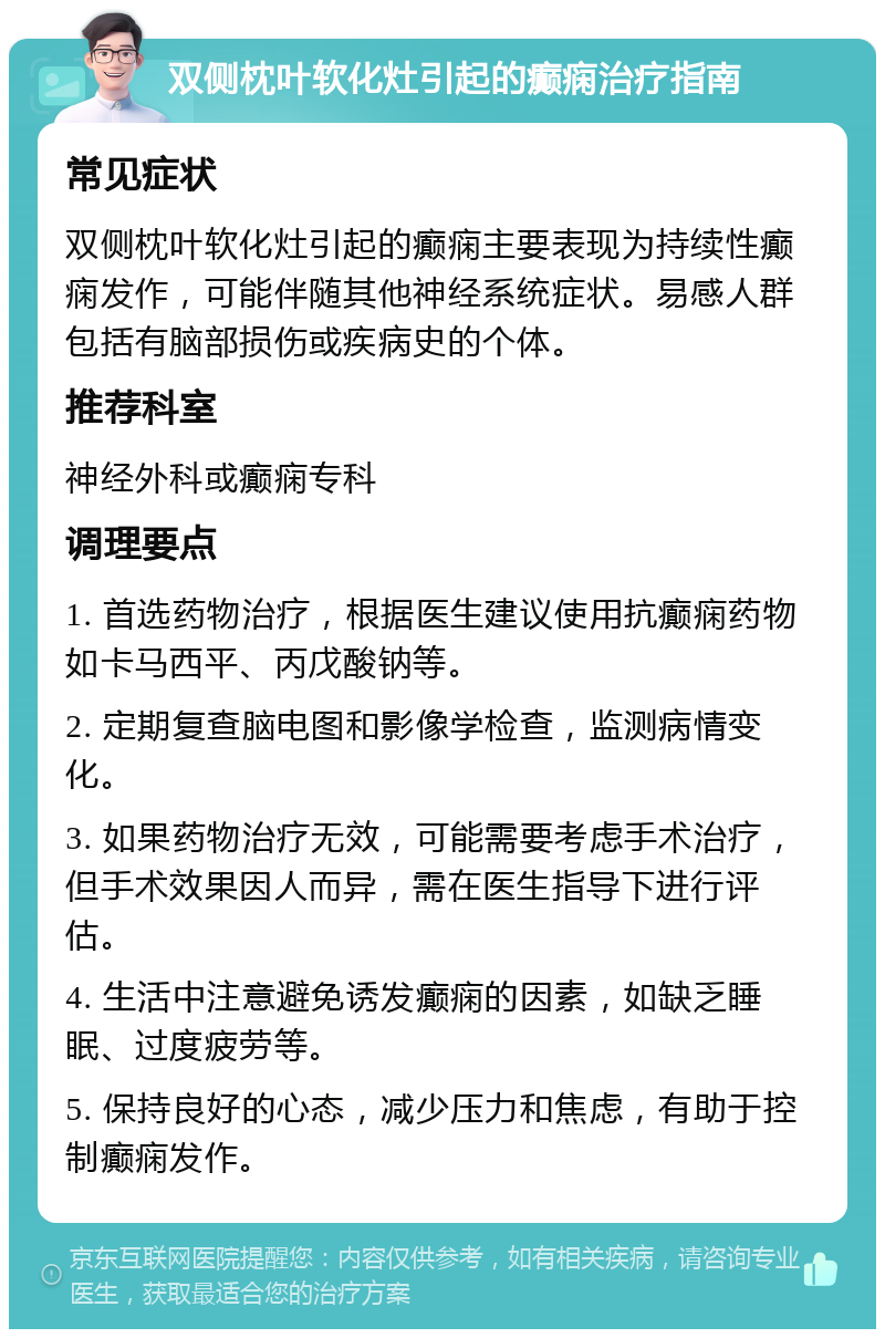 双侧枕叶软化灶引起的癫痫治疗指南 常见症状 双侧枕叶软化灶引起的癫痫主要表现为持续性癫痫发作，可能伴随其他神经系统症状。易感人群包括有脑部损伤或疾病史的个体。 推荐科室 神经外科或癫痫专科 调理要点 1. 首选药物治疗，根据医生建议使用抗癫痫药物如卡马西平、丙戊酸钠等。 2. 定期复查脑电图和影像学检查，监测病情变化。 3. 如果药物治疗无效，可能需要考虑手术治疗，但手术效果因人而异，需在医生指导下进行评估。 4. 生活中注意避免诱发癫痫的因素，如缺乏睡眠、过度疲劳等。 5. 保持良好的心态，减少压力和焦虑，有助于控制癫痫发作。