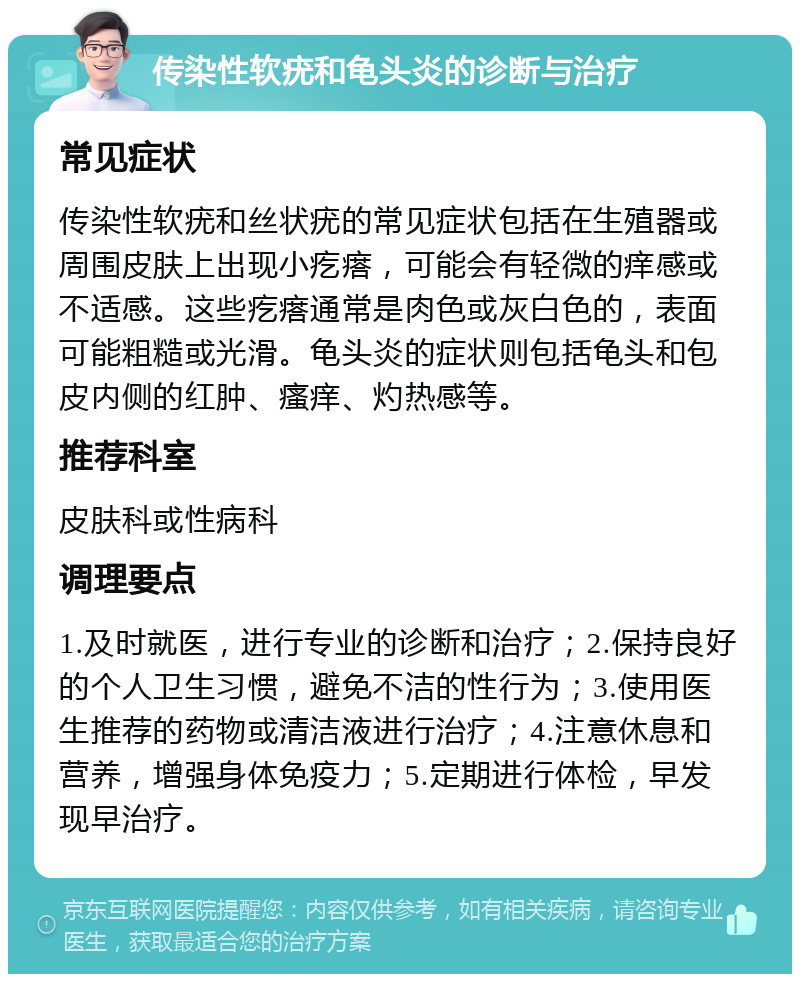 传染性软疣和龟头炎的诊断与治疗 常见症状 传染性软疣和丝状疣的常见症状包括在生殖器或周围皮肤上出现小疙瘩，可能会有轻微的痒感或不适感。这些疙瘩通常是肉色或灰白色的，表面可能粗糙或光滑。龟头炎的症状则包括龟头和包皮内侧的红肿、瘙痒、灼热感等。 推荐科室 皮肤科或性病科 调理要点 1.及时就医，进行专业的诊断和治疗；2.保持良好的个人卫生习惯，避免不洁的性行为；3.使用医生推荐的药物或清洁液进行治疗；4.注意休息和营养，增强身体免疫力；5.定期进行体检，早发现早治疗。